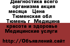 Диагностика всего организма-акция месяца › Цена ­ 600 - Тюменская обл., Тюмень г. Медицина, красота и здоровье » Медицинские услуги   